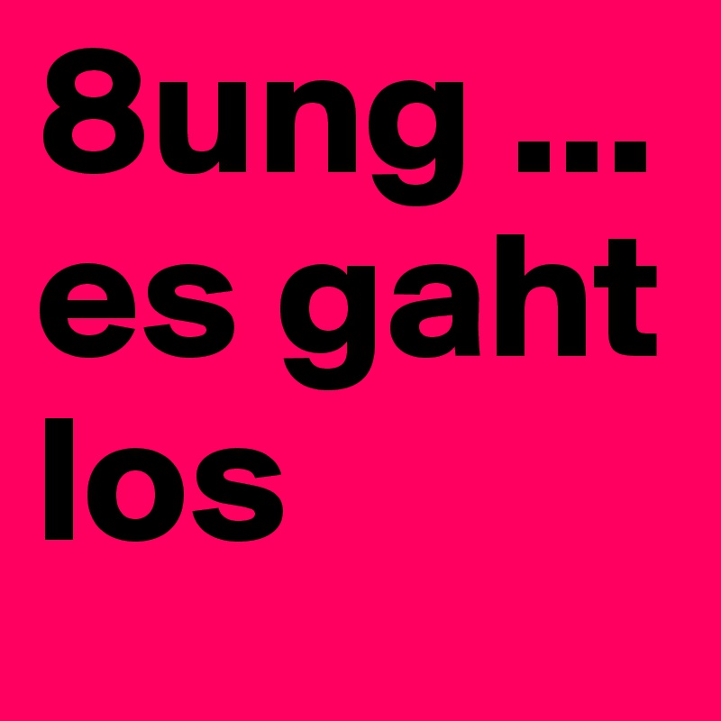 8ung ...
es gaht los