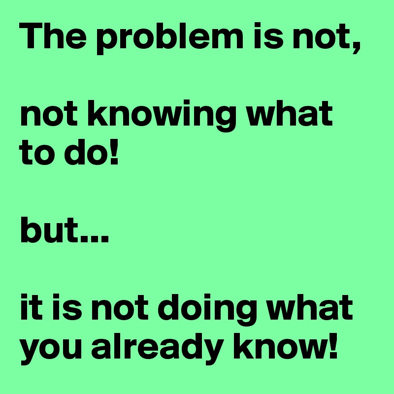 The problem is not, 

not knowing what to do!

but...

it is not doing what you already know!