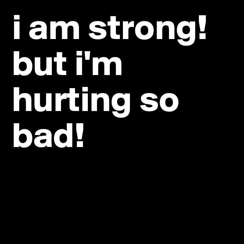 i am strong! but i'm hurting so bad!

