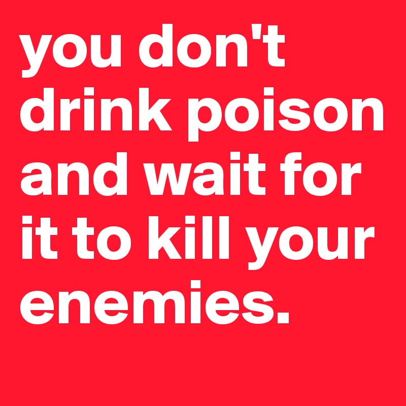 you don't drink poison and wait for it to kill your enemies.