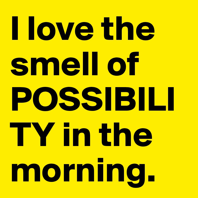 I love the smell of POSSIBILITY in the morning.