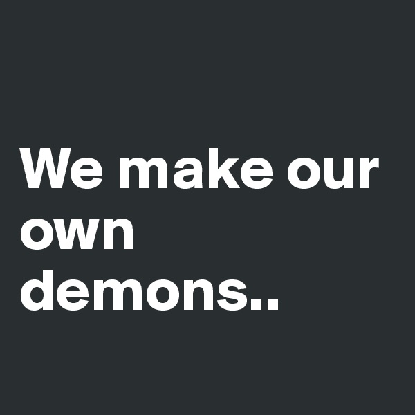 

We make our own demons..
