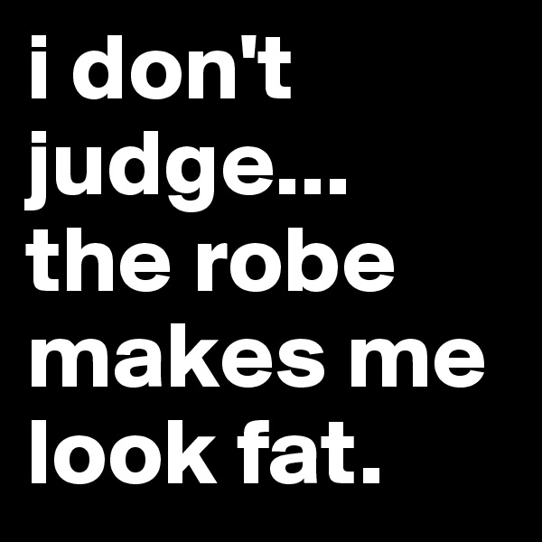 i don't judge... the robe makes me look fat. 