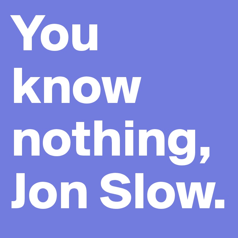 You know nothing, Jon Slow.