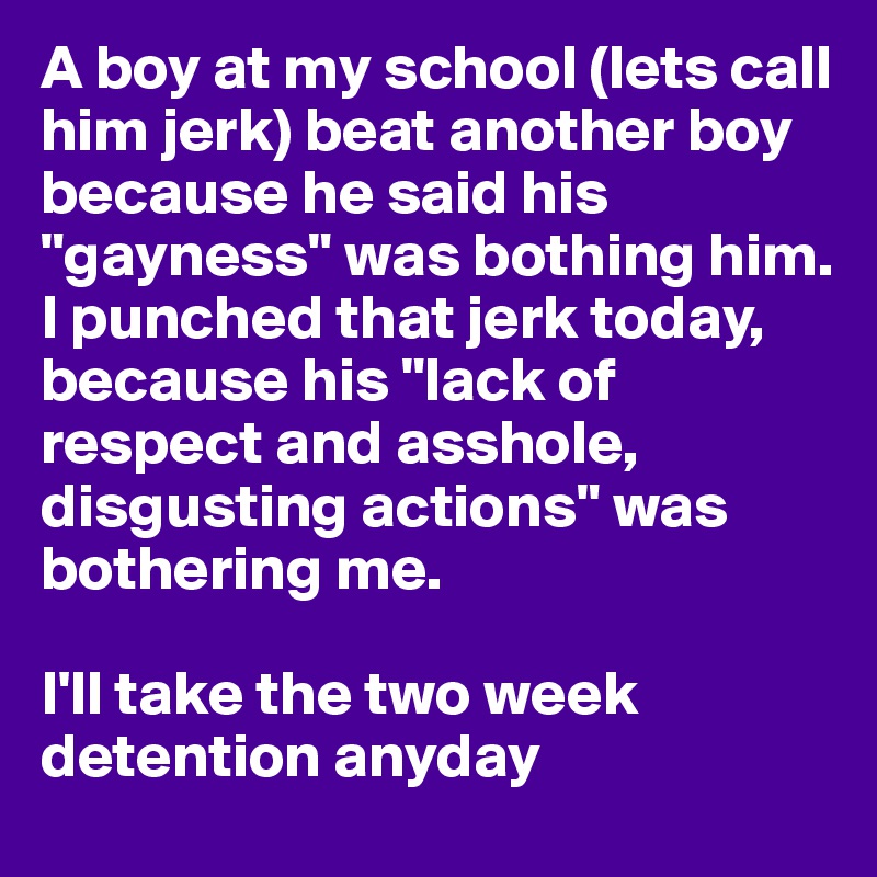 A boy at my school (lets call him jerk) beat another boy because he said his "gayness" was bothing him. 
I punched that jerk today, because his "lack of respect and asshole, disgusting actions" was bothering me. 

I'll take the two week detention anyday