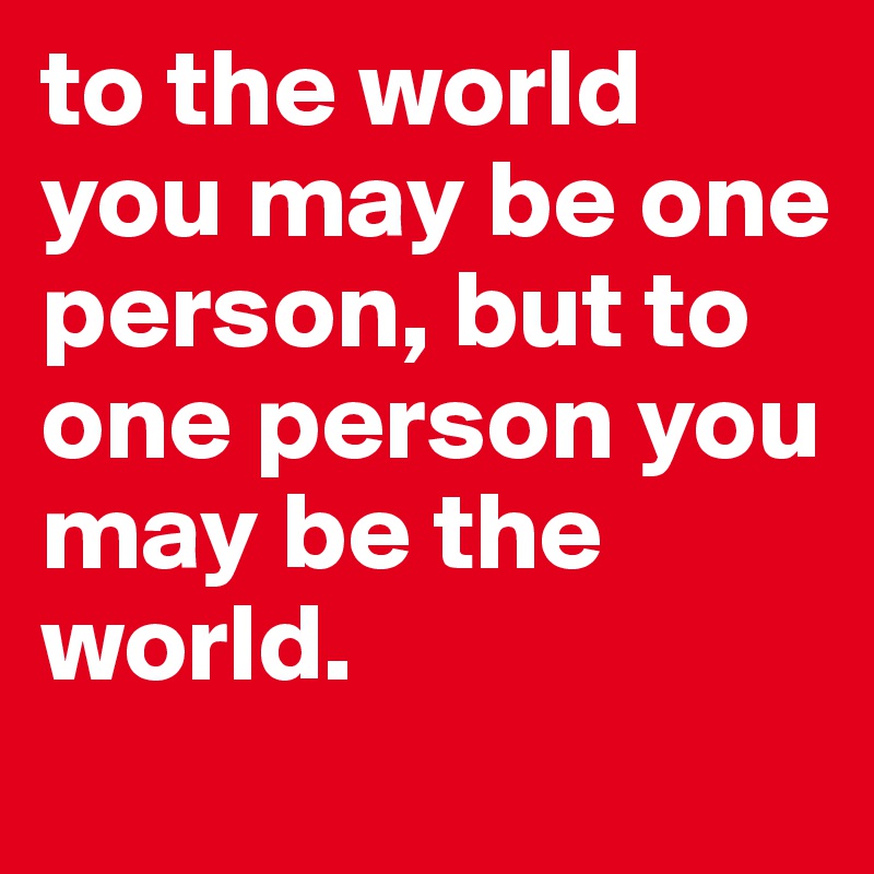 to the world you may be one person, but to one person you may be the world.
