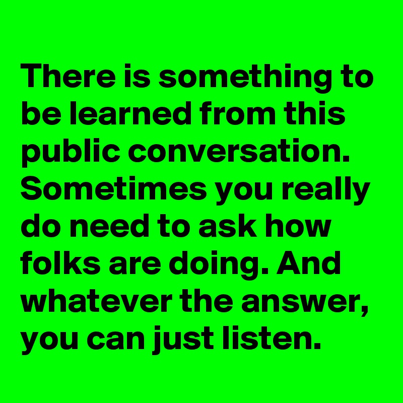 
There is something to be learned from this public conversation. Sometimes you really do need to ask how folks are doing. And whatever the answer, you can just listen.