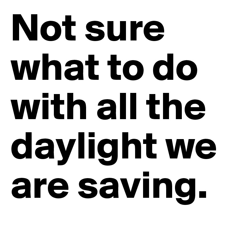 Not sure what to do with all the daylight we are saving.