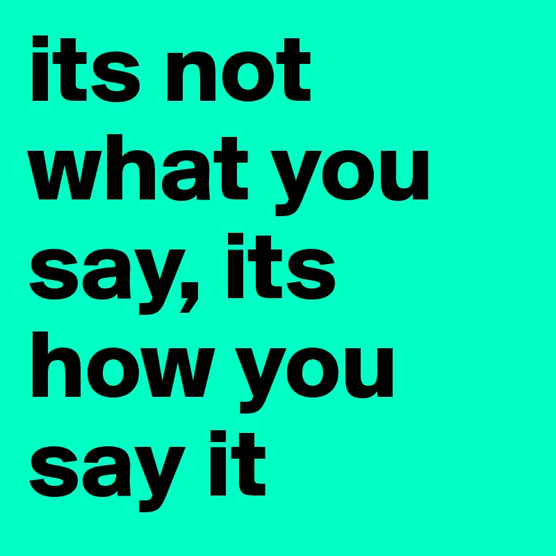 its not what you say, its how you say it