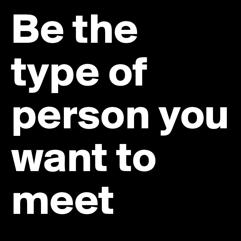 Be the type of person you want to meet 