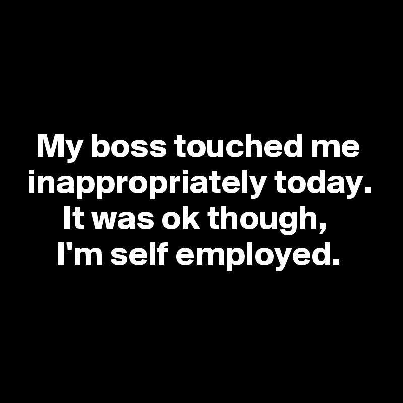 


My boss touched me inappropriately today.
It was ok though, 
I'm self employed.


