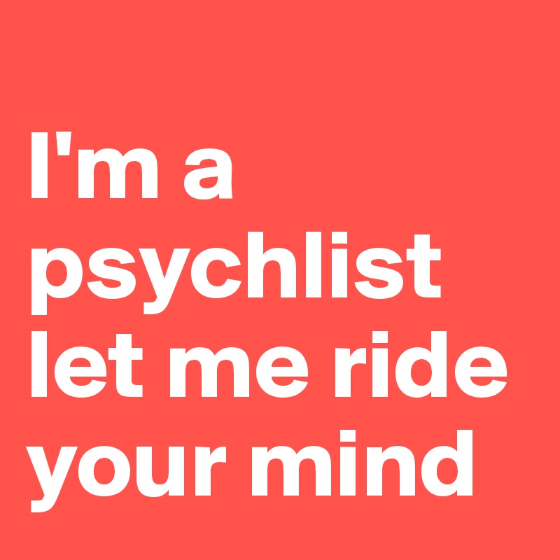 
I'm a psychlist
let me ride your mind