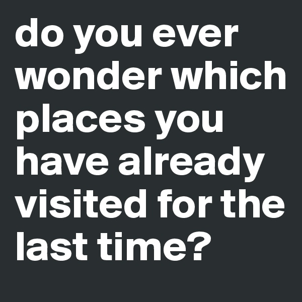 do you ever wonder which places you have already visited for the last time? 