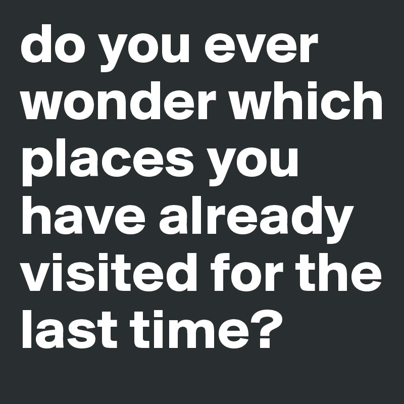 do you ever wonder which places you have already visited for the last time? 