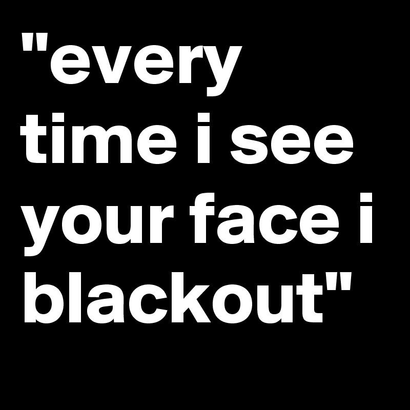 "every time i see your face i blackout" 