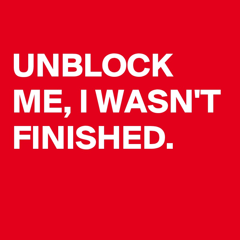 
UNBLOCK ME, I WASN'T FINISHED. 
