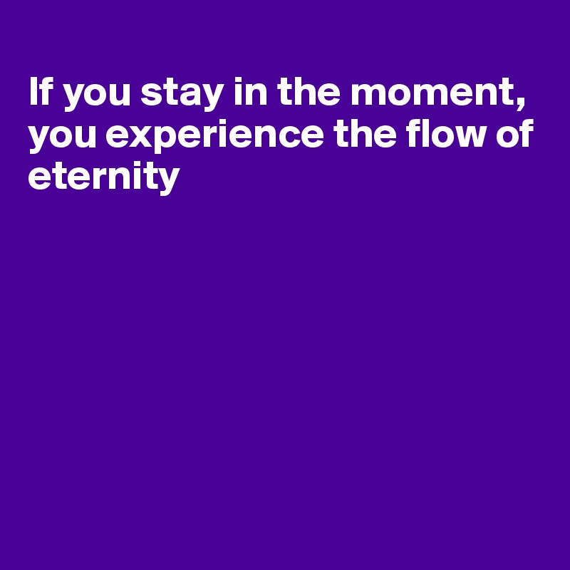 
If you stay in the moment, you experience the flow of eternity







