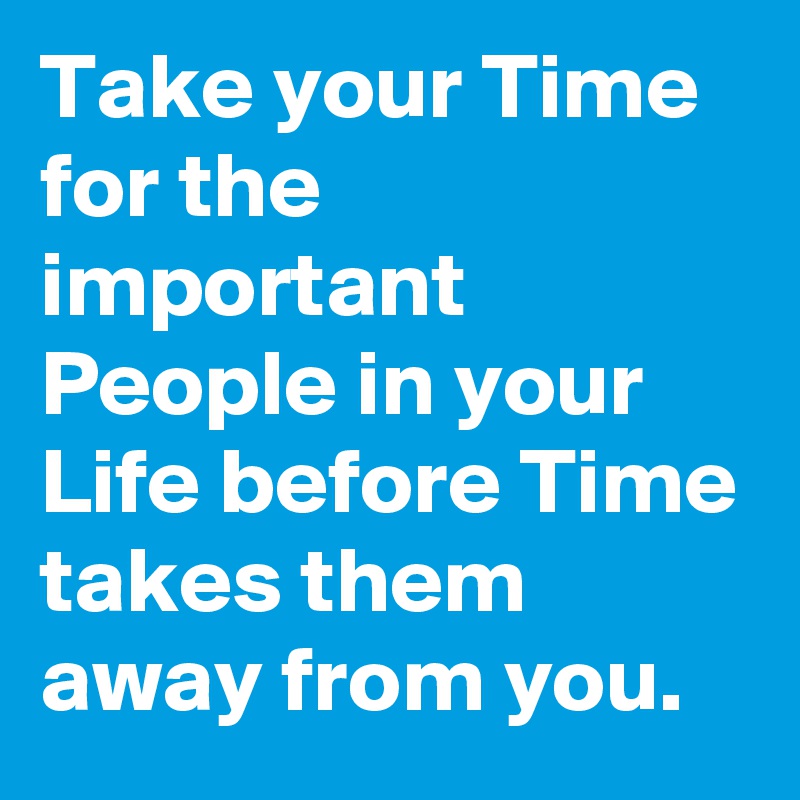Take your Time for the important People in your Life before Time takes them away from you.