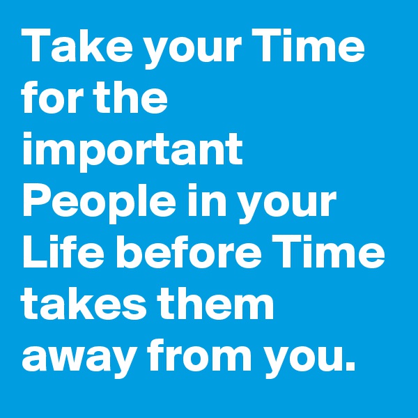 Take your Time for the important People in your Life before Time takes them away from you.