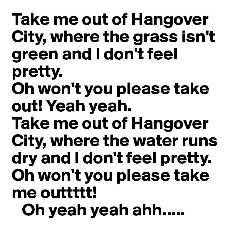 Take me out of Hangover City, where the grass isn't green and I don't feel pretty.
Oh won't you please take 
out! Yeah yeah.
Take me out of Hangover
City, where the water runs 
dry and I don't feel pretty.
Oh won't you please take me outtttt!  
   Oh yeah yeah ahh.....