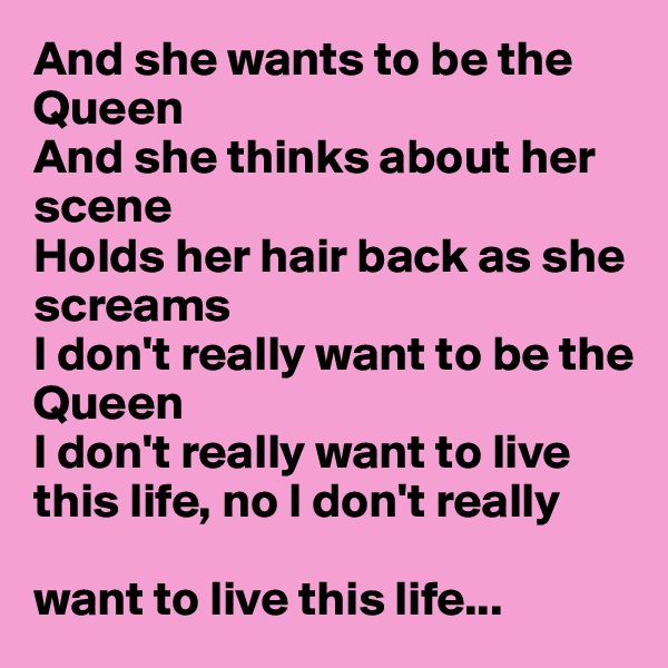 And she wants to be the Queen
And she thinks about her scene
Holds her hair back as she screams
I don't really want to be the 
Queen
I don't really want to live 
this life, no I don't really 

want to live this life...