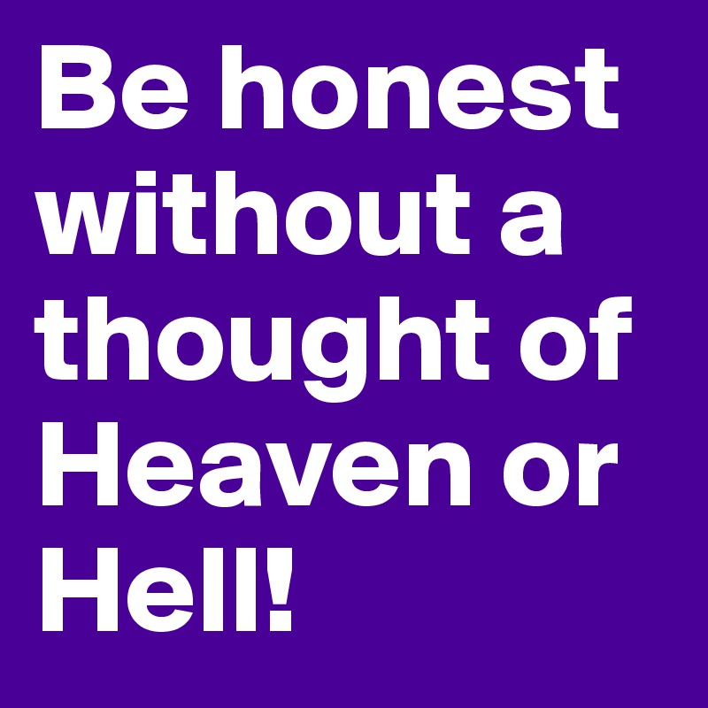 Be honest without a thought of Heaven or Hell!