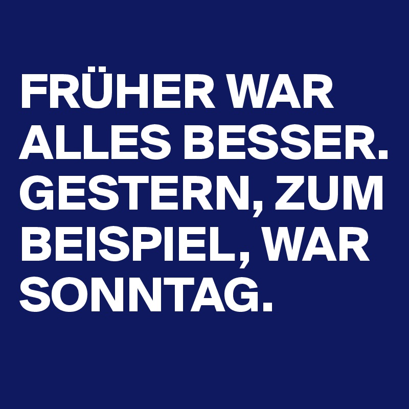 
FRÜHER WAR ALLES BESSER. 
GESTERN, ZUM BEISPIEL, WAR SONNTAG. 
