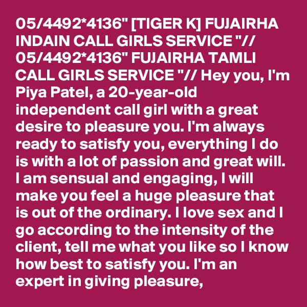05/4492*4136" [TIGER K] FUJAIRHA INDAIN CALL GIRLS SERVICE "// 05/4492*4136" FUJAIRHA TAMLI CALL GIRLS SERVICE "// Hey you, I'm Piya Patel, a 20-year-old independent call girl with a great desire to pleasure you. I'm always ready to satisfy you, everything I do is with a lot of passion and great will. I am sensual and engaging, I will make you feel a huge pleasure that is out of the ordinary. I love sex and I go according to the intensity of the client, tell me what you like so I know how best to satisfy you. I'm an expert in giving pleasure,