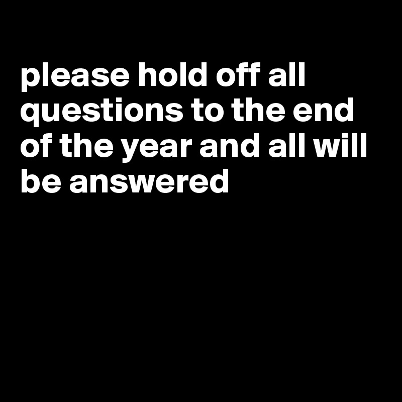 
please hold off all questions to the end of the year and all will be answered




