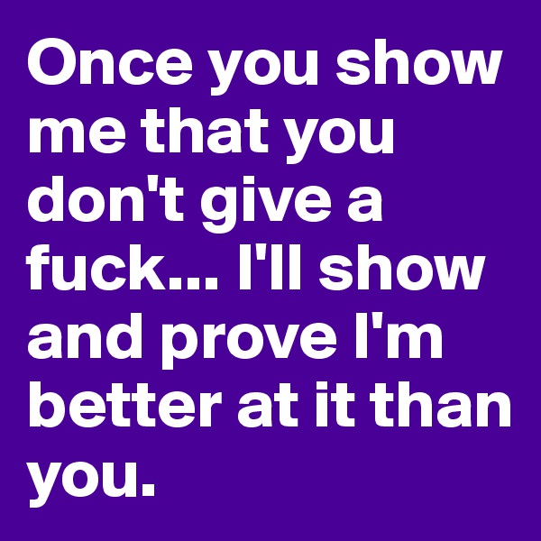 Once you show me that you don't give a fuck... I'll show and prove I'm better at it than you.