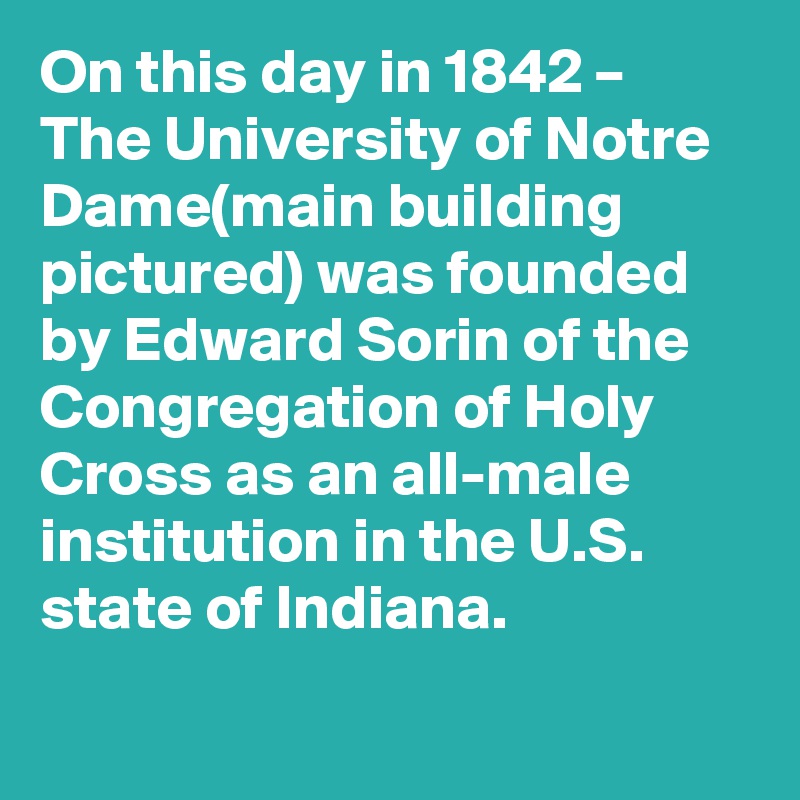 On this day in 1842 – The University of Notre Dame(main building pictured) was founded by Edward Sorin of the Congregation of Holy Cross as an all-male institution in the U.S. state of Indiana.