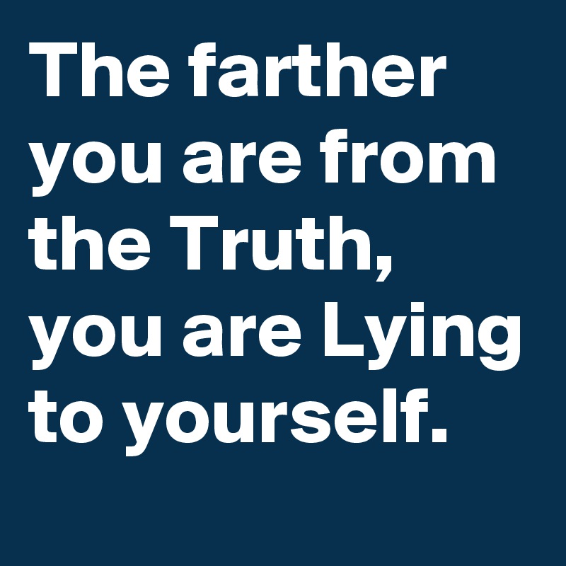 The farther you are from the Truth, you are Lying to yourself. 