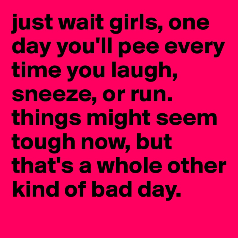 just wait girls, one day you'll pee every time you laugh, sneeze, or run. things might seem tough now, but that's a whole other kind of bad day.