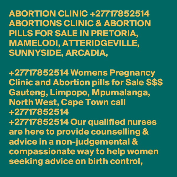 ABORTION CLINIC +27717852514 ABORTIONS CLINIC & ABORTION PILLS FOR SALE IN PRETORIA, MAMELODI, ATTERIDGEVILLE, SUNNYSIDE, ARCADIA, 
	
+27717852514 Womens Pregnancy Clinic and Abortion pills for Sale $$$ Gauteng, Limpopo, Mpumalanga, North West, Cape Town call +27717852514
+27717852514 Our qualified nurses are here to provide counselling & advice in a non-judgemental & compassionate way to help women seeking advice on birth control, 