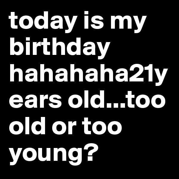 today is my birthday hahahaha21years old...too old or too young?