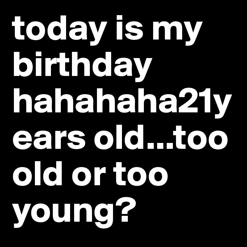 today is my birthday hahahaha21years old...too old or too young?