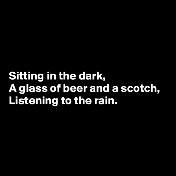 




Sitting in the dark,
A glass of beer and a scotch,
Listening to the rain.



