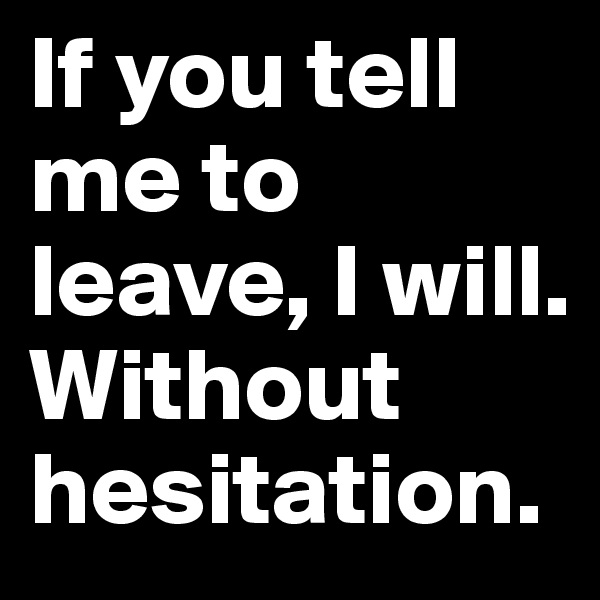 If you tell me to leave, I will. Without hesitation.