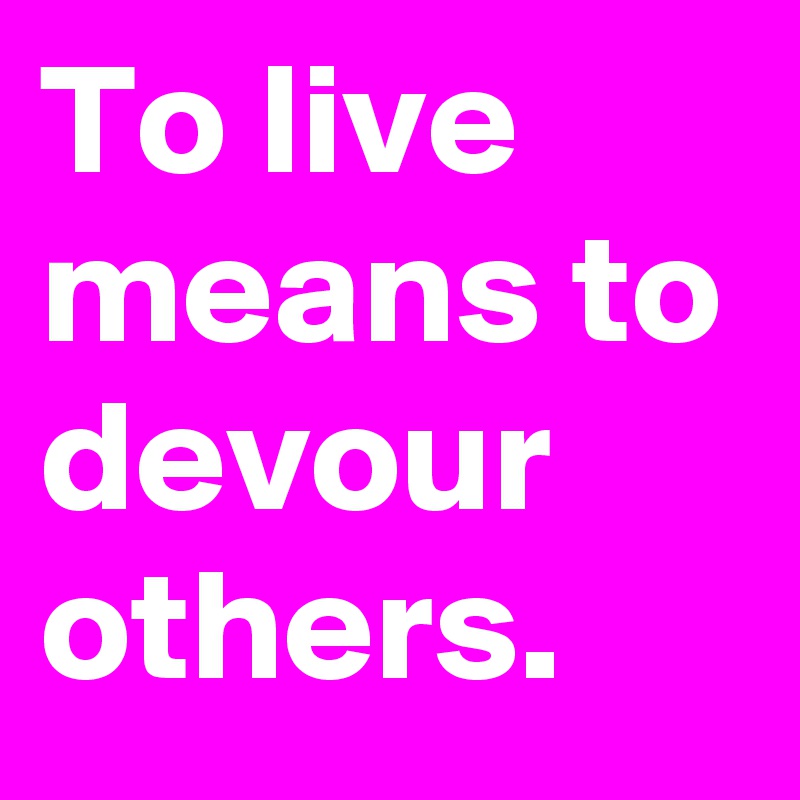 To live means to devour others.