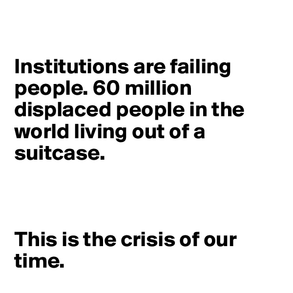 

Institutions are failing people. 60 million displaced people in the world living out of a suitcase.



This is the crisis of our time.