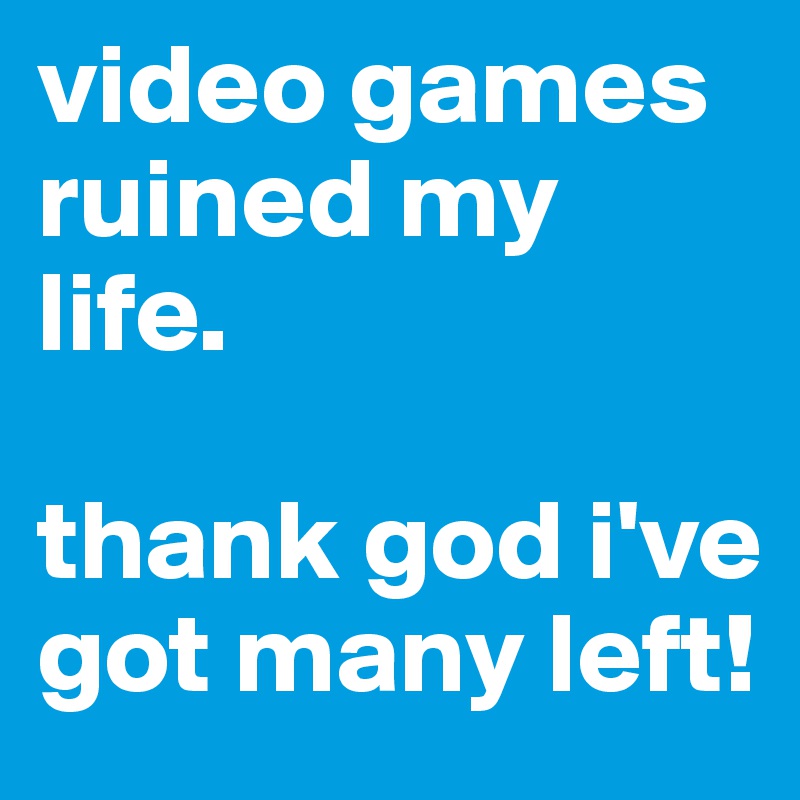 video games ruined my life.

thank god i've got many left!