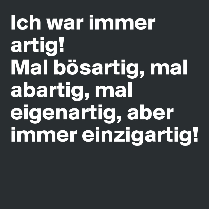 Ich war immer artig! 
Mal bösartig, mal abartig, mal
eigenartig, aber immer einzigartig!

