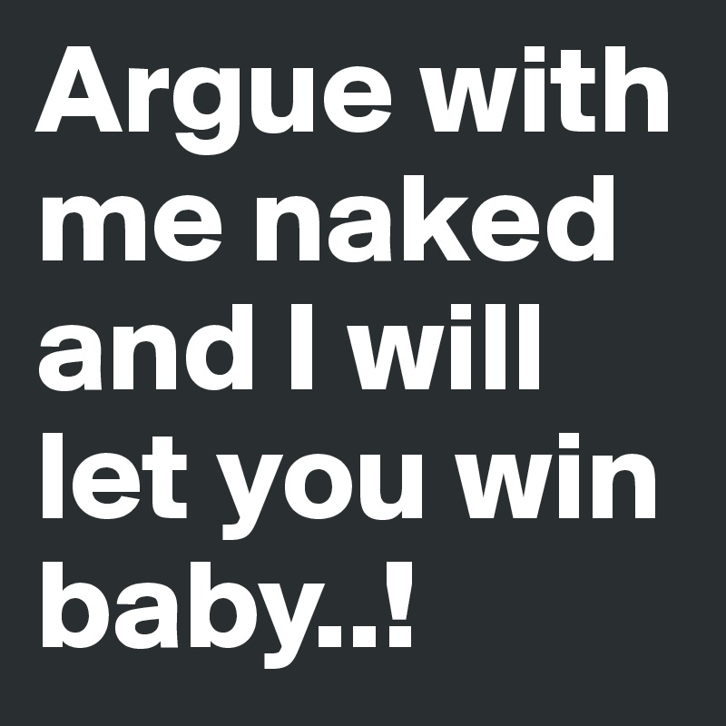 Argue with me naked and I will let you win baby..!