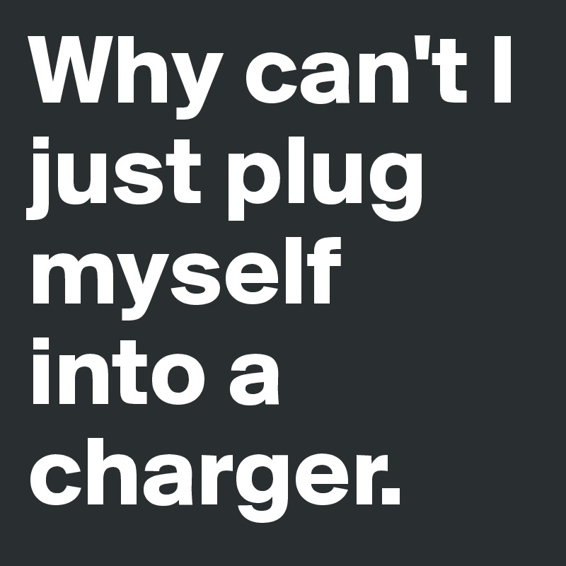 Why can't I just plug myself into a charger. 