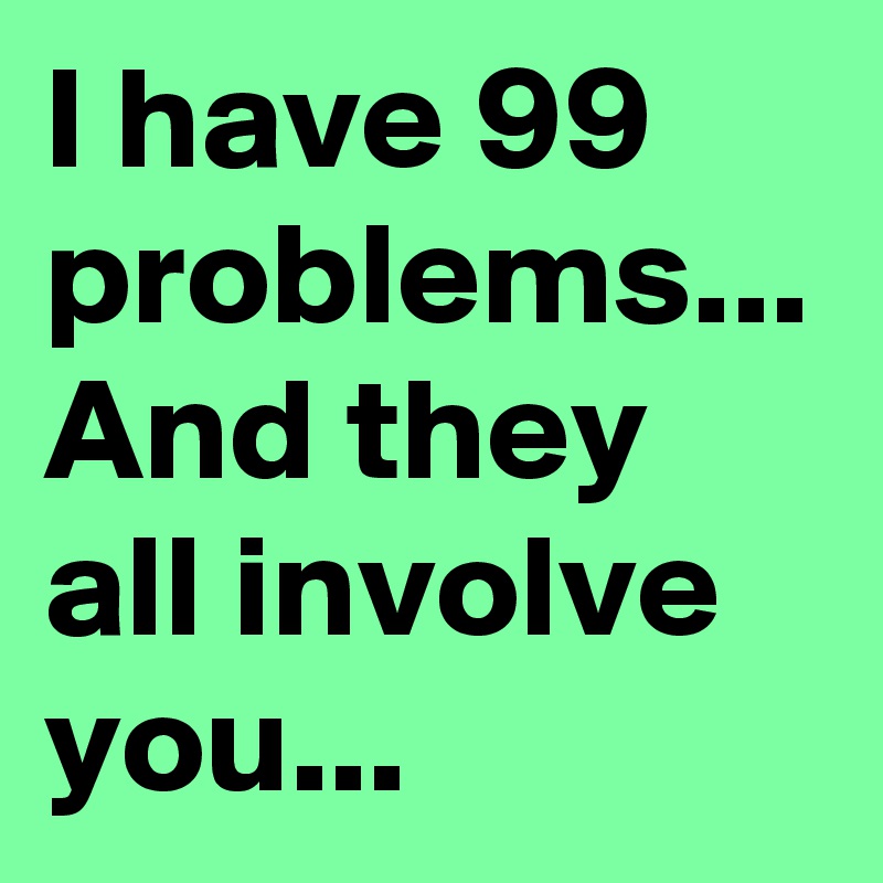 I have 99 problems...
And they all involve you... 