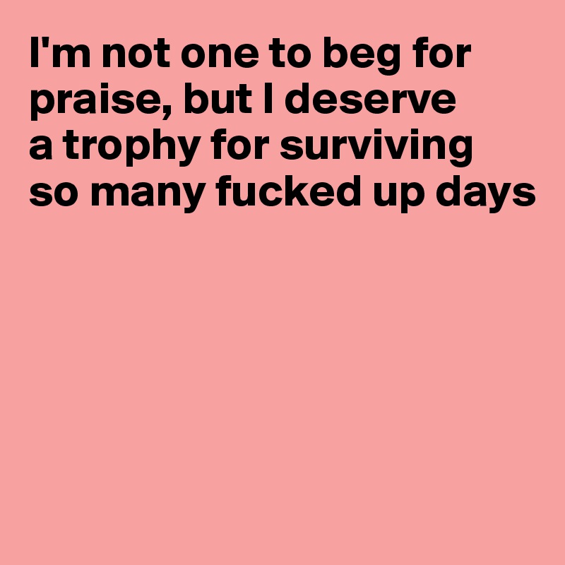 I'm not one to beg for praise, but I deserve
a trophy for surviving
so many fucked up days





