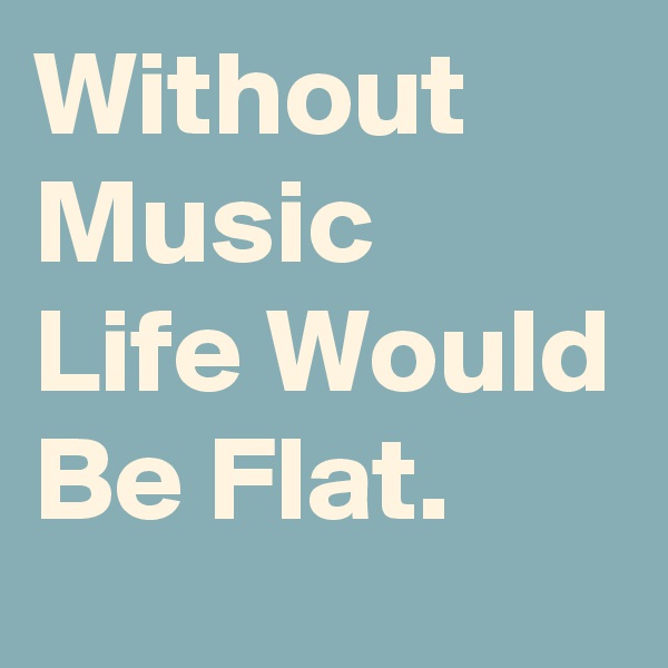 Without Music 
Life Would Be Flat.
