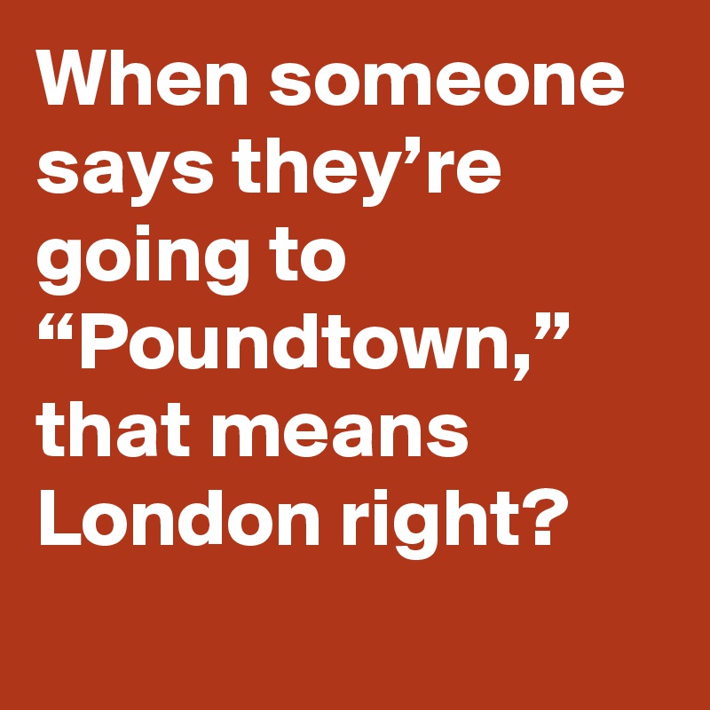 When someone says they’re going to “Poundtown,” that means London right?