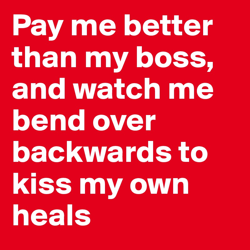 Pay me better than my boss, and watch me bend over backwards to kiss my own heals