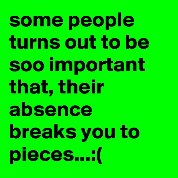 some people turns out to be soo important that, their absence breaks you to pieces...:(